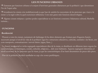 LES FUNCIONS URBANES
 Entenem per funcions urbanes el conjunt d’activitats generades diàriament per la població i que determinen
l’ús de l’espai urbà.
Actualment les ciutats són multifuncionals ja que han de satisfer les necessitats de les persones que viuen a la
ciutat i a la regió sobre la qual exerceixen influència. Com més grans més funcions desenvolupen.
 Algunes ciutats mitjanes o petites poden especialitzar-se en funcions concretes: Salamanca cultural; Marbella
turisme...


· FUNCIONS

-Residencial:
· Present a totes les ciutats, juntament als habitatges hi ha altres elements que formen part d’aquesta funció,
necessaris perquè el nivell de vida de la població sigui bo: estructures educatives, culturals, sanitàries i de lleure, així
com transports, comunicacions i serveis bàsics (aigua, llum...)
· La funció residencial es troba segregada especialment dins de la ciutat, es distribueix en diferents àrees segons les
característiques econòmiques, socials, culturals, religioses.... dels seus habitants. Aquesta segregació determina el
nivell econòmic de les persones que hi viuen, ja que les característiques d’un barri determinen els preus dels pisos.
· Part de la població decideix traslladar-se cap a les zones perifèriques.
 