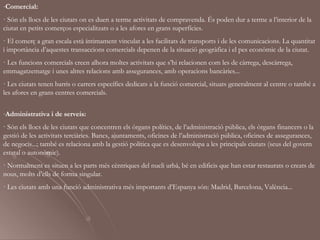 -Comercial:
· Són els llocs de les ciutats on es duen a terme activitats de compravenda. És poden dur a terme a l’interior de la
ciutat en petits comerços especialitzats o a les afores en grans superfícies.
· El comerç a gran escala està íntimament vinculat a les facilitats de transports i de les comunicacions. La quantitat
i importància d’aquestes transaccions comercials depenen de la situació geogràfica i el pes econòmic de la ciutat.
· Les funcions comercials creen alhora moltes activitats que s’hi relacionen com les de càrrega, descàrrega,
emmagatzematge i unes altres relacions amb assegurances, amb operacions bancàries...
· Les ciutats tenen barris o carrers específics dedicats a la funció comercial, situats generalment al centre o també a
les afores en grans centres comercials.

-Administrativa i de serveis:
· Són els llocs de les ciutats que concentren els òrgans polítics, de l’administració pública, els òrgans financers o la
gestió de les activitats terciàries. Bancs, ajuntaments, oficines de l’administració pública, oficines de assegurances,
de negocis...; també es relaciona amb la gestió política que es desenvolupa a les principals ciutats (seus del govern
estatal o autonòmic).
· Normalment es situen a les parts més cèntriques del nucli urbà, bé en edificis que han estar restaurats o creats de
nous, molts d’ells de forma singular.
· Les ciutats amb una funció administrativa més importants d’Espanya són: Madrid, Barcelona, València...
 