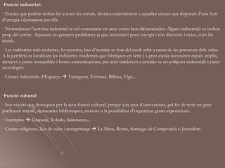 -Funció industrial:
· Encara que podem trobar-les a totes les ciutats, destaca especialment a aquelles ciutats que depenen d’una font
d’energia i destaquen per ella.
· Normalment l’activitat industrial se sol concentrar en unes zones ben diferenciades. Algues industrials es troben
prop del centre. Aquestes no generen problemes ja que necessiten poca energia i són discretes i netes, com les
tèxtils.
· Les indústries més molestes, les pesants, han d’instalar-se fora del nucli urbà a causa de les pressions dels veïns.
A la perifèria es localitzen les indústries modernes que fabriquen en sèrie i a gran escala necessiten espais amplis,
terrenys a preus assequibles i bones comunicacions, per això tendeixen a instalar-se en polígons industrials i parcs
tecnològics.
· Ciutats industrials d’Espanya  Tarragona, Terrassa, Bilbao, Vigo...


-Funció cultural:
· Son ciutats que destaquen per la seva funció cultural, perquè són seus d’universitats, pel fet de tenir un gran
patrimoni artístic, destacades biblioteques, museus o la possibilitat d’organitzar grans exposicions.
· Exemples  Granada, Toledo, Salamanca...
· Ciutats religioses, lloc de culte i peregrinatge  La Meca, Roma, Santiago de Compostela o Jerusalem
 