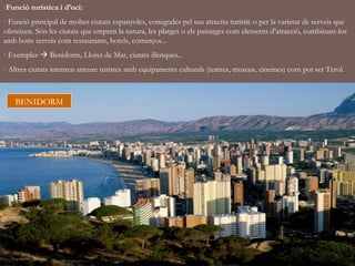 -Funció turística i d’oci:
· Funció principal de moltes ciutats espanyoles, conegudes pel seu atractiu turístic o per la varietat de serveis que
ofereixen. Són les ciutats que empren la natura, les platges o els paisatges com elements d’atracció, combinant-los
amb bons serveis com restaurants, hotels, comerços...
· Exemples  Benidorm, Lloret de Mar, ciutats illenques...
· Altres ciutats intenten atreure turistes amb equipaments culturals (teatres, museus, cinemes) com pot ser Terol.



   BENIDORM
 