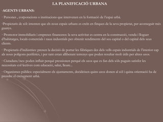 LA PLANIFICACIÓ URBANA
-AGENTS URBANS:
· Persones , corporacions o institucions que intervenen en la formació de l’espai urbà.
-Propietaris de sòl: intenten que els nous espais urbans es creïn en finques de la seva propietat, per aconseguir més
guanys.
- Promotor immobiliaris i empreses financeres: la seva activitat es centra en la construcció, venda i lloguer
d’habitatges, locals comercials i naus industrials per obtenir rendiments del seu capital o del capital dels seus
clients.
- Propietaris d’indústries: prenen la decisió de portar les fàbriques des dels vells espais industrials de l’interior cap
als nous polígons perifèrics, i per tant estan alliberant terrenys que poden resultar molt útils per altres usos.
- Ciutadans/nes: poden influir perquè pressionen perquè els usos que es fan dels sòls puguin satisfer les
necessitats col·lectives com educació, salut, lleure...
- Organismes públics: especialment els ajuntaments, decideixen quins usos donen al sòl i quina orientació ha de
prendre el creixement urbà.
 