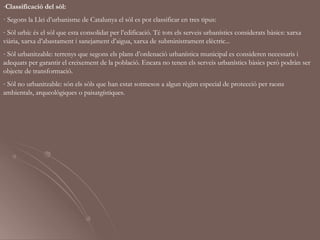 -Classificació del sòl:
· Segons la Llei d’urbanisme de Catalunya el sòl es pot classificar en tres tipus:
- Sòl urbà: és el sòl que esta consolidat per l’edificació. Té tots els serveis urbanístics considerats bàsics: xarxa
viària, xarxa d’abastament i sanejament d’aigua, xarxa de subministrament elèctric...
- Sòl urbanitzable: terrenys que segons els plans d’ordenació urbanística municipal es consideren necessaris i
adequats per garantir el creixement de la població. Encara no tenen els serveis urbanístics bàsics però podràn ser
objecte de transformació.
- Sòl no urbanitzable: són els sòls que han estat sotmesos a algun règim especial de protecció per raons
ambientals, arqueològiques o paisatgístiques.
 