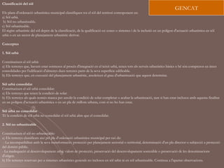 Classificació del sòl
                                                                                                                             GENCAT
Els plans d'ordenació urbanística municipal classifiquen tot el sòl del territori corresponent en:
a) Sòl urbà.
 b) Sòl no urbanitzable.
c) Sòl urbanitzable.
El règim urbanístic del sòl depèn de la classificació, de la qualificació en zones o sistemes i de la inclusió en un polígon d'actuació urbanística en sòl
urbà o en un sector de planejament urbanístic derivat.

Conceptes

1. Sòl urbà

Constitueixen el sòl urbà:
a) Els terrenys que, havent estat sotmesos al procés d'integració en el teixit urbà, tenen tots els serveis urbanístics bàsics o bé són compresos en àrees
consolidades per l'edificació d'almenys dues terceres parts de la seva superfície edificable.
b) Els terrenys que, en execució del planejament urbanístic, assoleixen el grau d'urbanització que aquest determina.

Sòl urbà consolidat
Constitueixen el sòl urbà consolidat:
a) Els terrenys que tenen la condició de solar.
b) Els terrenys als quals només manca per assolir la condició de solar completar o acabar la urbanització, tant si han estat inclosos amb aquesta finalitat
en un polígon d'actuació urbanística o en un pla de millora urbana, com si no ho han estat.

Sòl urbà no consolidat
Té la condició de sòl urbà no consolidat el sòl urbà altre que el consolidat.

2. Sòl no urbanitzable

Constitueixen el sòl no urbanitzable:
a) Els terrenys classificats així pel pla d'ordenació urbanística municipal per raó de:
 - La incompatibilitat amb la seva transformació: protecció per planejament sectorial o territorial, determinació d'un pla director o subjecció a protecció
del domini públic.
- La inadequació al desenvolupament urbà: valors de protecció, preservació del desenvolupament sostenible o preservació de les denominacions
d'origen.
b) Els terrenys reservats per a sistemes urbanístics generals no inclosos en sòl urbà ni en sòl urbanitzable. Continua a l'apartat observacions.
 