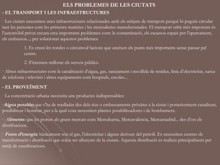 ELS PROBLEMES DE LES CIUTATS
- EL TRANSPORT I LES INFRAESTRUCTURES
· Les ciutats necessiten unes infraestructures relacionades amb els mitjans de transport perquè hi puguin circular
tant les persones com les primeres matèries i les mercaderies manufacturades. El transport urbà més important és
l’automòbil privat encara crea importants problemes com: la contaminació, els escassos espais per l’aparcament,
els embussos...; per solucionar aquestos problemes:
            1. Es creen les rondes o circumval·lacions que uneixen els punts més importants sense passar pel
            centre.
            2. S’intenten millorar els serveis públics.
· Altres infraestructures com la canalització d’aigua, gas, sanejament i recollida de residus, línia d’electricitat, xarxa
de telefonia i televisió i altres equipaments com hospitals, escoles...

- EL PROVEÏMENT
· La concentració urbana necessita uns productes indispensables:
-Aigua potable: que s’ha de traslladar des dels rius o embassaments pròxims a la ciutat i posteriorment canalitzar,
potabilitzar i bombar, per a la qual cosa necessiten plantes potabilitzadores i de bombament.
- Aliments: que les porten als grans mercats com Mercabarna, Mercavalència, Mercamadrid... des d’on els
distribueixen.
- Fonts d’energia: bàsicament són el gas, l’electricitat i alguns derivats del petroli. Es necessiten centres de
transformació i distribució que solen ser allunyats de la ciutats. Aquesta distribució es realitza principalment per
mitjà de canalitzacions.
 