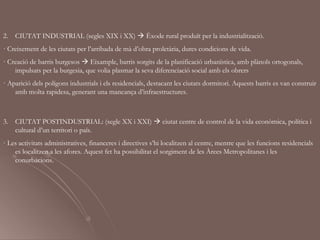 2.   CIUTAT INDUSTRIAL (segles XIX i XX)  Èxode rural produït per la industrialització.
· Creixement de les ciutats per l’arribada de mà d’obra proletària, dures condicions de vida.
· Creació de barris burgesos  Eixample, barris sorgits de la planificació urbanística, amb plànols ortogonals,
    impulsats per la burgesia, que volia plasmar la seva diferenciació social amb els obrers
· Aparició dels polígons industrials i els residencials, destacant les ciutats dormitori. Aquests barris es van construir
    amb molta rapidesa, generant una mancança d’infraestructures.



3.   CIUTAT POSTINDUSTRIAL: (segle XX i XXI)  ciutat centre de control de la vida econòmica, política i
     cultural d’un territori o país.
· Les activitats administratives, financeres i directives s’hi localitzen al centre, mentre que les funcions residencials
    es localitzen a les afores. Aquest fet ha possibilitat el sorgiment de les Àrees Metropolitanes i les
    conurbacions.
 