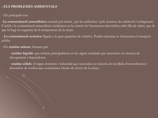 - ELS PROBLEMES AMBIENTALS

· Els principals són:
-La contaminació atmosfèrica: causada pel trànsit , per les indústries i pels sistemes de calefacció i refrigeració.
L’asfalt i la contaminació atmosfèrica incideixen en la creació de l’anomenat microclima urbà (illa de calor), que fa
que hi hagi un augment de la temperatura de la ciutat.
- La contaminació acústica: lligada a la gran quantitat de vehicles. Podria subsanar-se fomentant el transport
públic.
- Els residus urbans, formats per:
      - residus líquids: que trobem principalment en les aigües residuals que necessiten un sistema de
      clavegueram i depuradores.
      - residus sòlids: d’origen domèstic i industrial que necessiten un sistema de recollida d’escombreries i
      abocadors de residus que contaminen situats als afores de la ciutat.
 