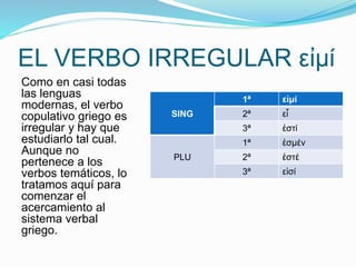 EL VERBO IRREGULAR εἰμί 
Como en casi todas 
las lenguas 
εἰμί 
modernas, el verbo 
1ª copulativo griego es 
SING 
2ª εἶ 
irregular y hay que 
3ª ἐστί 
estudiarlo tal cual. 
1ª ἐσμέν 
Aunque no 
pertenece a los 
PLU 
2ª ἐστέ 
verbos temáticos, lo 
3ª εἰσί 
tratamos aquí para 
comenzar el 
acercamiento al 
sistema verbal 
griego. 
 