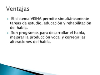  El sistema VISHA permite simultáneamente
tareas de estudio, educación y rehabilitación
del habla.
 Son programas para desarrollar el habla,
mejorar la producción vocal y corregir las
alteraciones del habla.
 