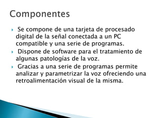  Se compone de una tarjeta de procesado
digital de la señal conectada a un PC
compatible y una serie de programas.
 Dispone de software para el tratamiento de
algunas patologías de la voz.
 Gracias a una serie de programas permite
analizar y parametrizar la voz ofreciendo una
retroalimentación visual de la misma.
 