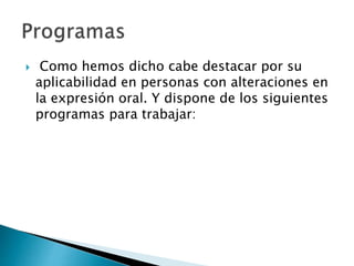  Como hemos dicho cabe destacar por su
aplicabilidad en personas con alteraciones en
la expresión oral. Y dispone de los siguientes
programas para trabajar:
 