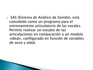  SAS (Sistema de Análisis de Sonido), está
concebido como un programa para el
entrenamiento articulatorio de las vocales.
Permite realizar un estudio de las
articulaciones en comparación a un modelo
«ideal», configurado en función de variables
de sexo y edad.
 