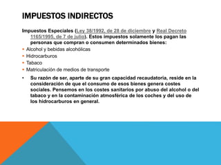 IMPUESTOS INDIRECTOS 
Impuestos Especiales (Ley 38/1992, de 28 de diciembre y Real Decreto 
1165/1995, de 7 de julio). Estos impuestos solamente los pagan las 
personas que compran o consumen determinados bienes: 
 Alcohol y bebidas alcohólicas 
 Hidrocarburos 
 Tabaco 
 Matriculación de medios de transporte 
• Su razón de ser, aparte de su gran capacidad recaudatoria, reside en la 
consideración de que el consumo de esos bienes genera costes 
sociales. Pensemos en los costes sanitarios por abuso del alcohol o del 
tabaco y en la contaminación atmosférica de los coches y del uso de 
los hidrocarburos en general. 
 