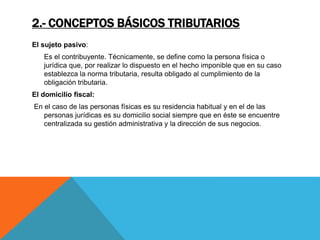 2.- CONCEPTOS BÁSICOS TRIBUTARIOS 
El sujeto pasivo: 
Es el contribuyente. Técnicamente, se define como la persona física o 
jurídica que, por realizar lo dispuesto en el hecho imponible que en su caso 
establezca la norma tributaria, resulta obligado al cumplimiento de la 
obligación tributaria. 
El domicilio fiscal: 
En el caso de las personas físicas es su residencia habitual y en el de las 
personas jurídicas es su domicilio social siempre que en éste se encuentre 
centralizada su gestión administrativa y la dirección de sus negocios. 
 