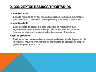 2. CONCEPTOS BÁSICOS TRIBUTARIOS 
La base imponible: 
• En cada impuesto, la ley que le sea de aplicación establecerá los métodos 
para determinar cuál es esta base imponible que se sujeta a tributación. 
La base liquidable: 
• Es el resultado de aplicar a la base imponible las reducciones que 
legalmente se determinen (por ejemplo, las cargas y las deudas de la 
herencia en el caso del impuesto sobre Sucesiones y Donaciones) 
El tipo de gravamen: 
• Es el porcentaje que en cada caso se aplica a la base liquidable para calcular 
la cuota del impuesto. Por ejemplo, en el Impuesto de Sociedades, el tipo de 
gravamen general es el 35%. 
 