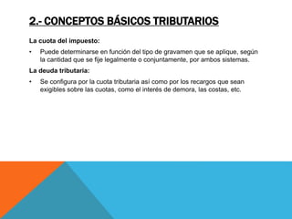 2.- CONCEPTOS BÁSICOS TRIBUTARIOS 
La cuota del impuesto: 
• Puede determinarse en función del tipo de gravamen que se aplique, según 
la cantidad que se fije legalmente o conjuntamente, por ambos sistemas. 
La deuda tributaria: 
• Se configura por la cuota tributaria así como por los recargos que sean 
exigibles sobre las cuotas, como el interés de demora, las costas, etc. 
