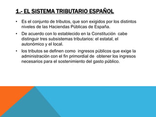 1.- EL SISTEMA TRIBUTARIO ESPAÑOL 
• Es el conjunto de tributos, que son exigidos por los distintos 
niveles de las Haciendas Públicas de España. 
• De acuerdo con lo establecido en la Constitución cabe 
distinguir tres subsistemas tributarios: el estatal, el 
autonómico y el local. 
• los tributos se definen como ingresos públicos que exige la 
administración con el fin primordial de obtener los ingresos 
necesarios para el sostenimiento del gasto público. 
 