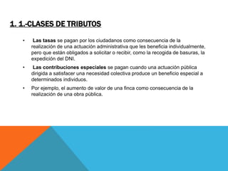 1. 1.-CLASES DE TRIBUTOS 
• Las tasas se pagan por los ciudadanos como consecuencia de la 
realización de una actuación administrativa que les beneficia individualmente, 
pero que están obligados a solicitar o recibir, como la recogida de basuras, la 
expedición del DNI. 
• Las contribuciones especiales se pagan cuando una actuación pública 
dirigida a satisfacer una necesidad colectiva produce un beneficio especial a 
determinados individuos. 
• Por ejemplo, el aumento de valor de una finca como consecuencia de la 
realización de una obra pública. 
 