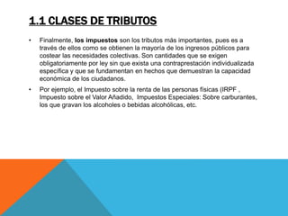 1.1 CLASES DE TRIBUTOS 
• Finalmente, los impuestos son los tributos más importantes, pues es a 
través de ellos como se obtienen la mayoría de los ingresos públicos para 
costear las necesidades colectivas. Son cantidades que se exigen 
obligatoriamente por ley sin que exista una contraprestación individualizada 
específica y que se fundamentan en hechos que demuestran la capacidad 
económica de los ciudadanos. 
• Por ejemplo, el Impuesto sobre la renta de las personas físicas (IRPF , 
Impuesto sobre el Valor Añadido, Impuestos Especiales: Sobre carburantes, 
los que gravan los alcoholes o bebidas alcohólicas, etc. 
 