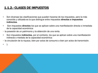 1.1.2.- CLASES DE IMPUESTOS 
• Son diversas las clasificaciones que pueden hacerse de los impuestos, pero la más 
conocida y utilizada es la que distingue entre impuestos directos e impuestos 
indirectos. 
• Son impuestos directos los que se aplican sobre una manifestación directa o inmediata 
de la capacidad económica: 
• la posesión de un patrimonio y la obtención de una renta. 
• Son impuestos indirectos, por el contrario, los que se aplican sobre una manifestación 
indirecta o mediata de la capacidad económica: 
• la circulación de la riqueza, bien por actos de consumo o bien por actos de transmisión. 
• ). 
 