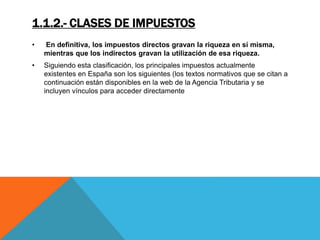 1.1.2.- CLASES DE IMPUESTOS 
• En definitiva, los impuestos directos gravan la riqueza en sí misma, 
mientras que los indirectos gravan la utilización de esa riqueza. 
• Siguiendo esta clasificación, los principales impuestos actualmente 
existentes en España son los siguientes (los textos normativos que se citan a 
continuación están disponibles en la web de la Agencia Tributaria y se 
incluyen vínculos para acceder directamente 
 