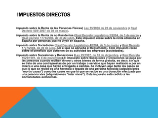 IMPUESTOS DIRECTOS 
Impuesto sobre la Renta de las Personas Físicas( Ley 35/2006 de 28 de noviembre y Real 
Decreto 439/ 2007 de 30 de marzo). 
Impuesto sobre la Renta de no Residentes (Real Decreto Legislativo 5/2004, de 5 de marzo y 
Real Decreto 1776/2004, de 30 de julio). Este impuesto recae sobre la renta obtenida en 
España por personas que no viven en España. 
Impuesto sobre Sociedades (Real Decreto Legislativo 4/2004, de 5 de marzo y Real Decreto 
1777/2004, de 30 de julio, por el que se aprueba el Reglamento). Este impuesto recae 
sobre el beneficio que obtienen de su actividad las empresas (sociedades). 
Impuesto sobre Sucesiones y Donaciones (Ley 29/1987, de 18 de diciembre, y Real Decreto 
1629/1991, de 8 de noviembre).El impuesto sobre Sucesiones y Donaciones se paga por 
las personas cuando reciben dinero u otros bienes de forma gratuita, es decir, sin que 
se trate de una contraprestación por un trabajo o servicio que hayan realizado o por un 
dinero o una cosa que hayan entregado a cambio. Se incluyen aquí tanto los casos en 
que lo que se recibe es una herencia o legado de una persona fallecida (adquisiciones 
“mortis causa”) como los casos en que lo que se recibe es una donación efectuada por 
una persona viva (adquisiciones “inter vivos”). Este impuesto está cedido a las 
Comunidades autónomas. 
 