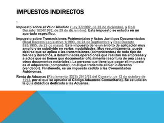 IMPUESTOS INDIRECTOS 
: 
Impuesto sobre el Valor Añadido (Ley 37/1992, de 28 de diciembre, y Real 
Decreto 1624/1992, de 29 de diciembre). Este impuesto se estudia en un 
apartado específico. 
Impuesto sobre Transmisiones Patrimoniales y Actos Jurídicos Documentados 
(Real Decreto Legislativo 1/1993, de 24 de septiembre y Real Decreto 
828/1995, de 29 de mayo). Este impuesto tiene un ámbito de aplicación muy 
amplio y se subdivide en varias modalidades. Muy resumidamente, puede 
decirse que se aplica a las transmisiones (compraventas) de todo tipo de 
bienes y derechos, a determinadas operaciones que realizan las empresas y 
a actos que se tienen que documentar oficialmente (escritura de una casa y 
otros documentos notariales). La persona que tiene que pagar el impuesto 
es el adquirente (comprador), no el que transmite el bien o derecho 
(vendedor). Finalmente, es un impuesto cedido a las Comunidades 
Autónomas. 
Renta de Aduanas (Reglamento (CEE) 2913/92 del Consejo, de 12 de octubre de 
1992, por el que se aprueba el Código Aduanero Comunitario). Se estudia en 
la guía didáctica dedicada a las Aduanas. 
 