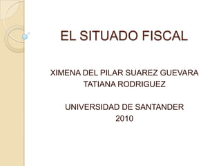 EL SITUADO FISCAL XIMENA DEL PILAR SUAREZ GUEVARA TATIANA RODRIGUEZ UNIVERSIDAD DE SANTANDER 2010 