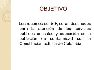 OBJETIVO  Los recursos del S.F, serán destinados para la atención de los servicios públicos en salud y educación de la población de conformidad con la Constitución política de Colombia.