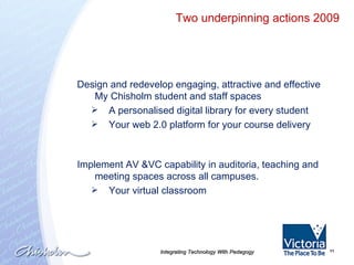 Integrating Technology With Pedagogy Design and redevelop engaging, attractive and effective My Chisholm student and staff spaces A personalised digital library for every student  Your web 2.0 platform for your course delivery Implement AV &VC capability in auditoria, teaching and meeting spaces across all campuses. Your virtual classroom Two underpinning actions 2009 