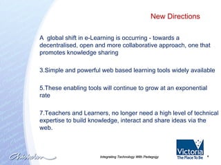 Integrating Technology With Pedagogy A  global shift in e-Learning is occurring - towards a decentralised, open and more collaborative approach, one that promotes knowledge sharing Simple and powerful web based learning tools widely available  These enabling tools will continue to grow at an exponential rate Teachers and Learners, no longer need a high level of technical expertise to build knowledge, interact and share ideas via the web. . New Directions  