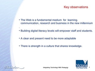 Integrating Technology With Pedagogy The Web is a fundamental medium  for  learning. communication, research and business in the new millennium . Building digital literacy levels will empower staff and students. A clear and present need to be more adaptable There is strength in a culture that shares knowledge. Key observations 