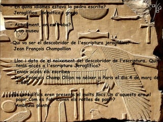 - En quins idiomes estava la pedra escrita?
  Jeroglífica ,demòtica i grega

- Actualment, on es troba?
  A un museu

-Qui va ser el descobridor de l'escriptura jeroglífica?
 Jean François Champollion

- Lloc i data de el naixement del descobridor de l'escriptura. Qui
   tenia accés a l'escriptura Jeroglífica?
  Tenien accés els escribes
  Jean François Champ Ollion va néixer a Paris el dia 4 de març del
   1.832

-Els jeroglífics eren presents el molts llocs.Un d'aquests era el
  papir.Com es fabricaven els rotlles de papir?
  Amb una planta.
 