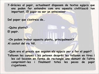 7-Gràcies al papir, actualment disposem de textos egipcis que
  ens poden fer entendre com era aquesta civilització tan
  important. El papir va ser un antecessor

Del paper que s’extreia de…

-Quina planta?
El papir.

-On podem trobar aquesta planta, principalment?
Al costat del riu Nil.

-Quin era el procés que seguien els egipcis per a fer el papir?
Tallaven les canyes i les pelaven després les tallaven en tires i
  les col·locaven en forma de rectangle una damunt de l’altra
  comprimint-les i finalment totes les peces de papir
  s’ajuntaven.
 