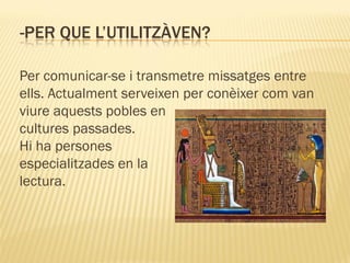 -PER QUE L’UTILITZÀVEN?

Per comunicar-se i transmetre missatges entre
ells. Actualment serveixen per conèixer com van
viure aquests pobles en
cultures passades.
Hi ha persones
especialitzades en la
lectura.
 