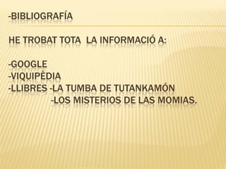 -BIBLIOGRAFÍA

HE TROBAT TOTA LA INFORMACIÓ A:

-GOOGLE
-VIQUIPÈDIA
-LLIBRES -LA TUMBA DE TUTANKAMÓN
          -LOS MISTERIOS DE LAS MOMIAS.
 