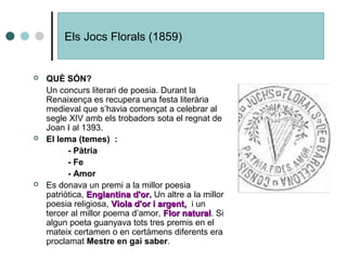 Els Jocs Florals (1859)
 QUÈ SÓN?
Un concurs literari de poesia. Durant la
Renaixença es recupera una festa literària
medieval que s’havia començat a celebrar al
segle XIV amb els trobadors sota el regnat de
Joan I al 1393.
 El lema (temes) :
- Pàtria
- Fe
- Amor
 Es donava un premi a la millor poesia
patriòtica, Englantina d'or.Englantina d'or. Un altre a la millor
poesia religiosa, Viola d'or i argent,Viola d'or i argent, i un
tercer al millor poema d’amor, Flor naturalFlor natural. Si
algun poeta guanyava tots tres premis en el
mateix certamen o en certàmens diferents era
proclamat Mestre en gai saber.
 