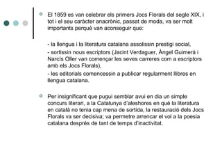  El 1859 es van celebrar els primers Jocs Florals del segle XIX, i
tot i el seu caràcter anacrònic, passat de moda, va ser molt
importants perquè van aconseguir que:
- la llengua i la literatura catalana assolissin prestigi social,
- sortissin nous escriptors (Jacint Verdaguer, Àngel Guimerà i
Narcís Oller van començar les seves carreres com a escriptors
amb els Jocs Florals),
- les editorials comencessin a publicar regularment llibres en
llengua catalana.
 Per insignificant que pugui semblar avui en dia un simple
concurs literari, a la Catalunya d’aleshores en què la literatura
en català no tenia cap mena de sortida, la restauració dels Jocs
Florals va ser decisiva; va permetre arrencar el vol a la poesia
catalana després de tant de temps d’inactivitat.
 