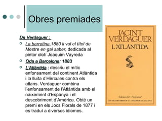 Obres premiades
De Verdaguer :De Verdaguer :
 La barretina 1880 li val el títol de
Mestre en gai saber, dedicada al
pintor olotí Joaquim Vayreda
 Oda a BarcelonaOda a Barcelona: 1883: 1883
 L’AtlàntidaL’Atlàntida :: descriu el mític
enfonsament del continent Atlàntida
i la lluita d’Hèrcules contra els
atlans. Verdaguer combina
l’enfonsament de l’Atlàntida amb el
naixement d’Espanya i el
descobriment d’Amèrica. Obté un
premi en els Jocs Florals de 1877 i
es traduí a diversos idiomes.
 