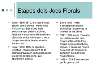 Etapes dels Jocs Florals
 Entre 1859 i 1879, els Jocs Florals
actuen com a centre i motor de la
Renaixença. Des d'uns inicis
exclusivament poètics, s'obren,
mitjançant els premis extraordinaris
oferts per entitats diverses, a nous
camps: narrativa, teatre, estudis
literaris, etc.
 Entre 1880 i 1899, la repetició
temàtica i l'anquilosament de la
mètrica provoquen la dissidència de
les noves generacions, que
abandonen la festa.
 Entre 1900 i 1910,
s’accepten les noves
estètiques i augmenta la
qualitat de les obres
 1911-1936, etapa marcada
pel distanciament dels
responsables dels Jocs
Florals de les estructures
oficials, a causa de l'intent,
no reeixit, de controlar el
certamen per part dels
noucentistes.
 1936 i 1939 S’interrompen
per la guerra civil
 