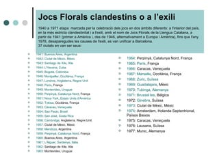 Jocs Florals clandestins o a l’exili
1940 a 1971 etapa marcada per la celebració dels jocs en dos àmbits diferents: a l'interior del país,
en la més estricta clandestinitat i a l'exili, amb el nom de Jocs Florals de la Llengua Catalana, a
partir de 1941 (primer a Amèrica i, des de 1946, alternativament a Europa i Amèrica), fins que l'any
1978, desaparegudes les causes de l'exili, es van unificar a Barcelona.
37 ciutats en van ser seus:
 1941: Buenos Aires, Argentina
 1942: Ciutat de Mèxic, Mèxic
 1943: Santiago de Xile, Xile
 1944: L'Havana, Cuba
 1945: Bogotà, Colòmbia
 1946: Montpeller, Occitània, França
 1947: Londres, Anglaterra, Regne Unit
 1948: París, França
 1949: Montevideo, Uruguai
 1950: Perpinyà, Catalunya Nord, França
 1951: Nova York, Estats Units d'Amèrica
 1952: Tolosa, Occitània, França
 1953: Caracas, Veneçuela
 1954: Sao Paulo, Brasil
 1955: San José, Costa Rica
 1956: Cambridge, Anglaterra, Regne Unit
 1957: Ciutat de Mèxic, Mèxic
 1958: Mendoza, Argentina
 1959: Perpinyà, Catalunya Nord, França
 1960: Buenos Aires, Argentina
 1961: L'Alguer, Sardenya, Itàlia
 1962: Santiago de Xile, Xile
 1963: Montevideo, Uruguai
 1964: Perpinyà, Catalunya Nord, França
 1965: París, França
 1966: Caracas, Veneçuela
 1967: Marsella, Occitània, França
 1968: Zuric, Suïssa
 1969: Guadalajara, Mèxic
 1970: Tubinga, Alemanya
 1971: Brussel·les, Bèlgica
 1972: Ginebra, Suïssa
 1973: Ciutat de Mèxic, Mèxic
 1974: Amsterdam, Holanda Septentrional,
Països Baixos
 1975: Caracas, Veneçuela
 1976: Lausana, Suïssa
 1977: Munic, Alemanya
 