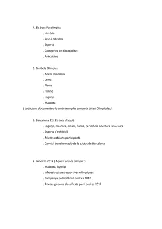 4. Els Jocs Paralímpics
               . Història
               . Seus i edicions
               . Esports
               . Categories de discapacitat
               . Anècdotes


       5. Símbols Olímpics
               . Anells i bandera
               . Lema
               . Flama
               . Himne
               . Logotip
               . Mascota
( cada punt documenteu-lo amb exemples concrets de les Olimpíades)


       6. Barcelona 92 ( Els Jocs d’aquí)
               . Logotip, mascota, estadi, flama, cerimònia obertura i clausura
               . Esports d’exhibició
               . Atletes catalans participants
               . Canvis i transformació de la ciutat de Barcelona




       7. Londres 2012 ( Aquest any és olímpic!)
               . Mascota, logotip
               . Infraestructures esportives olímpiques
               . Campanya publicitària Londres 2012
               . Atletes gironins classificats per Londres 2012
 