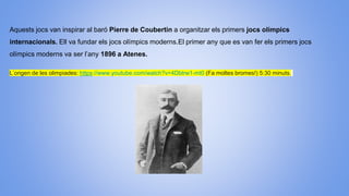 Aquests jocs van inspirar al baró Pierre de Coubertin a organitzar els primers jocs olímpics
internacionals. Ell va fundar els jocs olímpics moderns.El primer any que es van fer els primers jocs
olímpics moderns va ser l’any 1896 a Atenes.
L’origen de les olimpiades: https://www.youtube.com/watch?v=4Dbtrw1-mt0 (Fa moltes bromes!) 5:30 minuts.
 