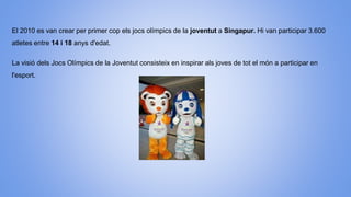 El 2010 es van crear per primer cop els jocs olímpics de la joventut a Singapur. Hi van participar 3.600
atletes entre 14 i 18 anys d'edat.
La visió dels Jocs Olímpics de la Joventut consisteix en inspirar als joves de tot el món a participar en
l'esport.
 