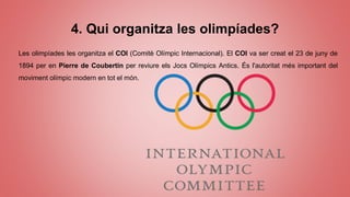 4. Qui organitza les olimpíades?
Les olimpíades les organitza el COI (Comitè Olímpic Internacional). El COI va ser creat el 23 de juny de
1894 per en Pierre de Coubertin per reviure els Jocs Olímpics Antics. És l'autoritat més important del
moviment olímpic modern en tot el món.
 