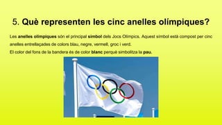 5. Què representen les cinc anelles olímpiques?
Les anelles olímpiques són el principal símbol dels Jocs Olímpics. Aquest símbol està compost per cinc
anelles entrellaçades de colors blau, negre, vermell, groc i verd.
El color del fons de la bandera és de color blanc perquè simbolitza la pau.
 
