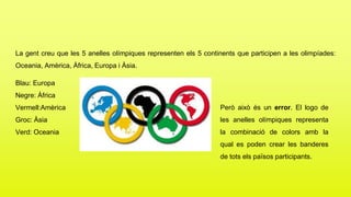 La gent creu que les 5 anelles olímpiques representen els 5 continents que participen a les olimpíades:
Oceania, Amèrica, Àfrica, Europa i Àsia.
Blau: Europa
Negre: Àfrica
Vermell:Amèrica
Groc: Àsia
Verd: Oceania
Però això és un error. El logo de
les anelles olímpiques representa
la combinació de colors amb la
qual es poden crear les banderes
de tots els països participants.
 