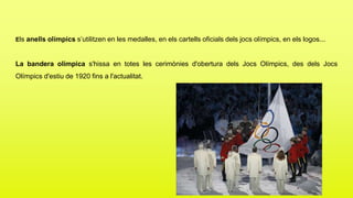 Els anells olímpics s’utilitzen en les medalles, en els cartells oficials dels jocs olímpics, en els logos...
La bandera olímpica s'hissa en totes les cerimònies d'obertura dels Jocs Olímpics, des dels Jocs
Olímpics d'estiu de 1920 fins a l'actualitat.
 