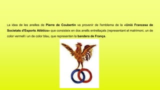 La idea de les anelles de Pierre de Coubertin va provenir de l'emblema de la «Unió Francesa de
Societats d'Esports Atlètics» que consisteix en dos anells entrellaçats (representant el matrimoni, un de
color vermell i un de color blau, que representen la bandera de França.
 