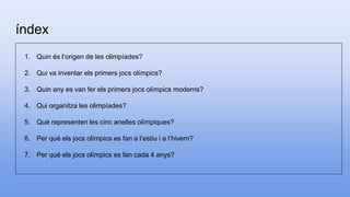 índex
1. Quin és l‘origen de les olimpíades?
2. Qui va inventar els primers jocs olímpics?
3. Quin any es van fer els primers jocs olímpics moderns?
4. Qui organitza les olimpíades?
5. Què representen les cinc anelles olímpiques?
6. Per què els jocs olímpics es fan a l’estiu i a l’hivern?
7. Per què els jocs olímpics es fan cada 4 anys?
 