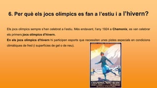 6. Per què els jocs olímpics es fan a l’estiu i a l’hivern?
Els jocs olímpics sempre s’han celebrat a l’estiu. Més endavant, l’any 1924 a Chamonix, es van celebrar
els primers jocs olímpics d’hivern.
En els jocs olímpics d’hivern hi participen esports que necessiten unes pistes especials en condicions
climàtiques de fred (i superfícies de gel o de neu).
 